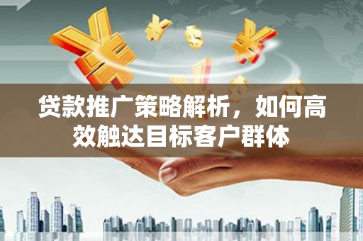 江西贷款推广策略解析，如何高效触达目标客户群体