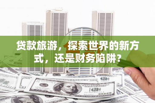 鹤庆贷款旅游，探索世界的新方式，还是财务陷阱？