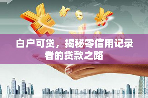 滁州白户可贷，揭秘零信用记录者的贷款之路